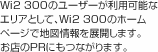 Wi2 300のユーザーが利用可能なエリアとして、Wi2 300のホームページで地図情報を展開します。お店のPRにもつながります。