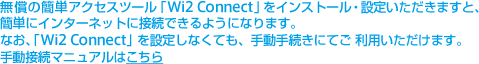 無償の簡単アクセスツール「Wi2 Connect」をインストール・設定いただきますと、簡単にインターネットに接続できるようにな
ります。なお、「Wi2 Connect」を設定しなくても、手動手続きにてご 利用いただけます。